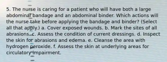 5. The nurse is caring for a patient who will have both a large abdominal bandage and an abdominal binder. Which actions will the nurse take before applying the bandage and binder? (Select all that apply.) a. Cover exposed wounds. b. Mark the sites of all abrasions. c. Assess the condition of current dressings. d. Inspect the skin for abrasions and edema. e. Cleanse the area with hydrogen peroxide. f. Assess the skin at underlying areas for circulatory impairment.