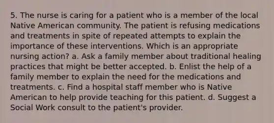 5. The nurse is caring for a patient who is a member of the local Native American community. The patient is refusing medications and treatments in spite of repeated attempts to explain the importance of these interventions. Which is an appropriate nursing action? a. Ask a family member about traditional healing practices that might be better accepted. b. Enlist the help of a family member to explain the need for the medications and treatments. c. Find a hospital staff member who is Native American to help provide teaching for this patient. d. Suggest a Social Work consult to the patient's provider.