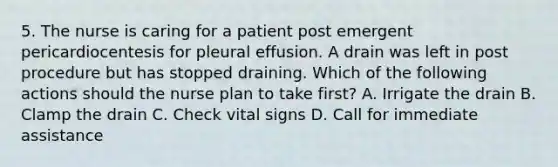 5. The nurse is caring for a patient post emergent pericardiocentesis for pleural effusion. A drain was left in post procedure but has stopped draining. Which of the following actions should the nurse plan to take first? A. Irrigate the drain B. Clamp the drain C. Check vital signs D. Call for immediate assistance