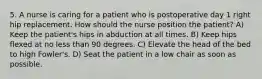 5. A nurse is caring for a patient who is postoperative day 1 right hip replacement. How should the nurse position the patient? A) Keep the patient's hips in abduction at all times. B) Keep hips flexed at no less than 90 degrees. C) Elevate the head of the bed to high Fowler's. D) Seat the patient in a low chair as soon as possible.