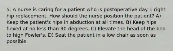 5. A nurse is caring for a patient who is postoperative day 1 right hip replacement. How should the nurse position the patient? A) Keep the patient's hips in abduction at all times. B) Keep hips flexed at no <a href='https://www.questionai.com/knowledge/k7BtlYpAMX-less-than' class='anchor-knowledge'>less than</a> 90 degrees. C) Elevate the head of the bed to high Fowler's. D) Seat the patient in a low chair as soon as possible.