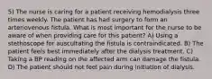 5) The nurse is caring for a patient receiving hemodialysis three times weekly. The patient has had surgery to form an arteriovenous fistula. What is most important for the nurse to be aware of when providing care for this patient? A) Using a stethoscope for auscultating the fistula is contraindicated. B) The patient feels best immediately after the dialysis treatment. C) Taking a BP reading on the affected arm can damage the fistula. D) The patient should not feel pain during initiation of dialysis.