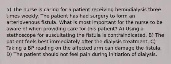 5) The nurse is caring for a patient receiving hemodialysis three times weekly. The patient has had surgery to form an arteriovenous fistula. What is most important for the nurse to be aware of when providing care for this patient? A) Using a stethoscope for auscultating the fistula is contraindicated. B) The patient feels best immediately after the dialysis treatment. C) Taking a BP reading on the affected arm can damage the fistula. D) The patient should not feel pain during initiation of dialysis.