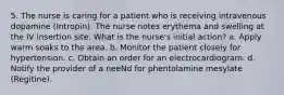 5. The nurse is caring for a patient who is receiving intravenous dopamine (Intropin). The nurse notes erythema and swelling at the IV insertion site. What is the nurse's initial action? a. Apply warm soaks to the area. b. Monitor the patient closely for hypertension. c. Obtain an order for an electrocardiogram. d. Notify the provider of a neeNd for phentolamine mesylate (Regitine).