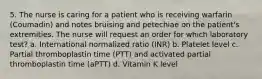 5. The nurse is caring for a patient who is receiving warfarin (Coumadin) and notes bruising and petechiae on the patient's extremities. The nurse will request an order for which laboratory test? a. International normalized ratio (INR) b. Platelet level c. Partial thromboplastin time (PTT) and activated partial thromboplastin time (aPTT) d. Vitamin K level