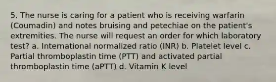 5. The nurse is caring for a patient who is receiving warfarin (Coumadin) and notes bruising and petechiae on the patient's extremities. The nurse will request an order for which laboratory test? a. International normalized ratio (INR) b. Platelet level c. Partial thromboplastin time (PTT) and activated partial thromboplastin time (aPTT) d. Vitamin K level