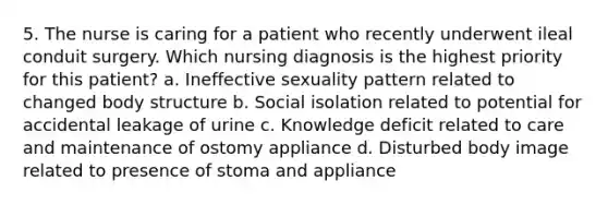 5. The nurse is caring for a patient who recently underwent ileal conduit surgery. Which nursing diagnosis is the highest priority for this patient? a. Ineffective sexuality pattern related to changed body structure b. Social isolation related to potential for accidental leakage of urine c. Knowledge deficit related to care and maintenance of ostomy appliance d. Disturbed body image related to presence of stoma and appliance