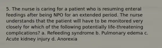 5. The nurse is caring for a patient who is resuming enteral feedings after being NPO for an extended period. The nurse understands that the patient will have to be monitored very closely for which of the following potentially life-threatening complications? a. Refeeding syndrome b. Pulmonary edema c. Acute kidney injury d. Anorexia