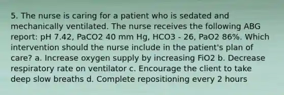 5. The nurse is caring for a patient who is sedated and mechanically ventilated. The nurse receives the following ABG report: pH 7.42, PaCO2 40 mm Hg, HCO3 - 26, PaO2 86%. Which intervention should the nurse include in the patient's plan of care? a. Increase oxygen supply by increasing FiO2 b. Decrease respiratory rate on ventilator c. Encourage the client to take deep slow breaths d. Complete repositioning every 2 hours