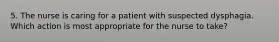 5. The nurse is caring for a patient with suspected dysphagia. Which action is most appropriate for the nurse to take?