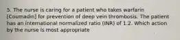 5. The nurse is caring for a patient who takes warfarin [Coumadin] for prevention of deep vein thrombosis. The patient has an international normalized ratio (INR) of 1.2. Which action by the nurse is most appropriate