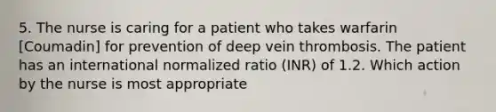 5. The nurse is caring for a patient who takes warfarin [Coumadin] for prevention of deep vein thrombosis. The patient has an international normalized ratio (INR) of 1.2. Which action by the nurse is most appropriate