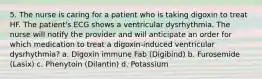 5. The nurse is caring for a patient who is taking digoxin to treat HF. The patient's ECG shows a ventricular dysrhythmia. The nurse will notify the provider and will anticipate an order for which medication to treat a digoxin-induced ventricular dysrhythmia? a. Digoxin immune Fab (Digibind) b. Furosemide (Lasix) c. Phenytoin (Dilantin) d. Potassium