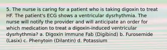 5. The nurse is caring for a patient who is taking digoxin to treat HF. The patient's ECG shows a ventricular dysrhythmia. The nurse will notify the provider and will anticipate an order for which medication to treat a digoxin-induced ventricular dysrhythmia? a. Digoxin immune Fab (Digibind) b. Furosemide (Lasix) c. Phenytoin (Dilantin) d. Potassium