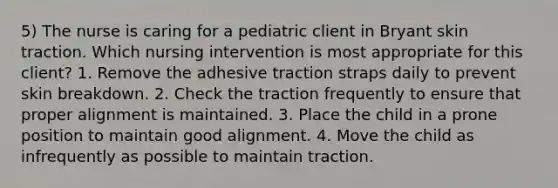 5) The nurse is caring for a pediatric client in Bryant skin traction. Which nursing intervention is most appropriate for this client? 1. Remove the adhesive traction straps daily to prevent skin breakdown. 2. Check the traction frequently to ensure that proper alignment is maintained. 3. Place the child in a prone position to maintain good alignment. 4. Move the child as infrequently as possible to maintain traction.