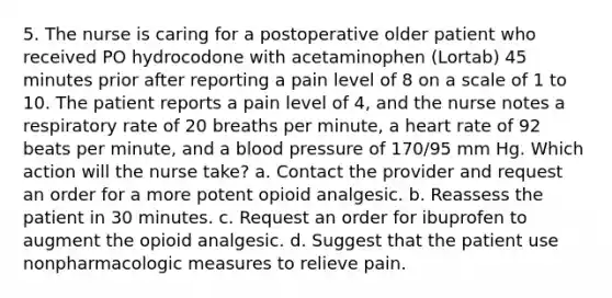 5. The nurse is caring for a postoperative older patient who received PO hydrocodone with acetaminophen (Lortab) 45 minutes prior after reporting a pain level of 8 on a scale of 1 to 10. The patient reports a pain level of 4, and the nurse notes a respiratory rate of 20 breaths per minute, a heart rate of 92 beats per minute, and a blood pressure of 170/95 mm Hg. Which action will the nurse take? a. Contact the provider and request an order for a more potent opioid analgesic. b. Reassess the patient in 30 minutes. c. Request an order for ibuprofen to augment the opioid analgesic. d. Suggest that the patient use nonpharmacologic measures to relieve pain.