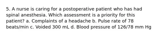 5. A nurse is caring for a postoperative patient who has had spinal anesthesia. Which assessment is a priority for this patient? a. Complaints of a headache b. Pulse rate of 78 beats/min c. Voided 300 mL d. Blood pressure of 126/78 mm Hg