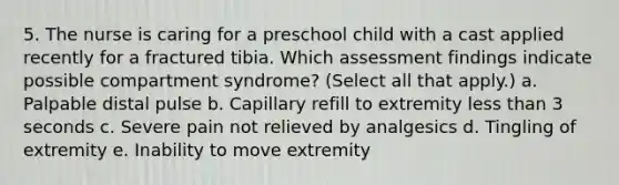 5. The nurse is caring for a preschool child with a cast applied recently for a fractured tibia. Which assessment findings indicate possible compartment syndrome? (Select all that apply.) a. Palpable distal pulse b. Capillary refill to extremity less than 3 seconds c. Severe pain not relieved by analgesics d. Tingling of extremity e. Inability to move extremity