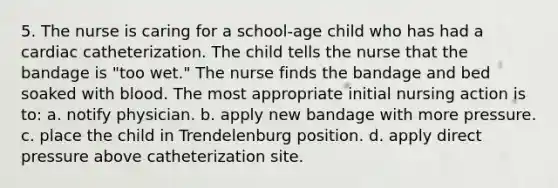 5. The nurse is caring for a school-age child who has had a cardiac catheterization. The child tells the nurse that the bandage is "too wet." The nurse finds the bandage and bed soaked with blood. The most appropriate initial nursing action is to: a. notify physician. b. apply new bandage with more pressure. c. place the child in Trendelenburg position. d. apply direct pressure above catheterization site.