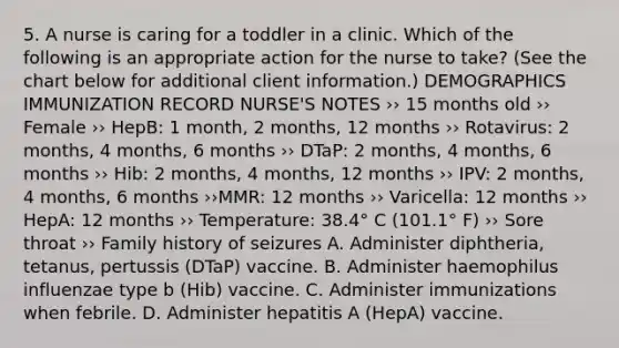 5. A nurse is caring for a toddler in a clinic. Which of the following is an appropriate action for the nurse to take? (See the chart below for additional client information.) DEMOGRAPHICS IMMUNIZATION RECORD NURSE'S NOTES ›› 15 months old ›› Female ›› HepB: 1 month, 2 months, 12 months ›› Rotavirus: 2 months, 4 months, 6 months ›› DTaP: 2 months, 4 months, 6 months ›› Hib: 2 months, 4 months, 12 months ›› IPV: 2 months, 4 months, 6 months ››MMR: 12 months ›› Varicella: 12 months ›› HepA: 12 months ›› Temperature: 38.4° C (101.1° F) ›› Sore throat ›› Family history of seizures A. Administer diphtheria, tetanus, pertussis (DTaP) vaccine. B. Administer haemophilus influenzae type b (Hib) vaccine. C. Administer immunizations when febrile. D. Administer hepatitis A (HepA) vaccine.