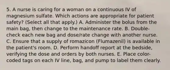 5. A nurse is caring for a woman on a continuous IV of magnesium sulfate. Which actions are appropriate for patient safety? (Select all that apply.) A. Administer the bolus from the main bag, then change to the maintenance rate. B. Double-check each new bag and dose/rate change with another nurse. C. Ensure that a supply of romazicon (Flumazenil) is available in the patient's room. D. Perform handoff report at the bedside, verifying the dose and orders by both nurses. E. Place color-coded tags on each IV line, bag, and pump to label them clearly.