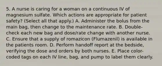 5. A nurse is caring for a woman on a continuous IV of magnesium sulfate. Which actions are appropriate for patient safety? (Select all that apply.) A. Administer the bolus from the main bag, then change to the maintenance rate. B. Double-check each new bag and dose/rate change with another nurse. C. Ensure that a supply of romazicon (Flumazenil) is available in the patients room. D. Perform handoff report at the bedside, verifying the dose and orders by both nurses. E. Place color-coded tags on each IV line, bag, and pump to label them clearly.