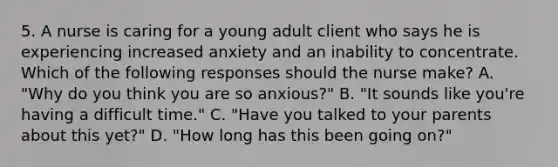 5. A nurse is caring for a young adult client who says he is experiencing increased anxiety and an inability to concentrate. Which of the following responses should the nurse make? A. "Why do you think you are so anxious?" B. "It sounds like you're having a difficult time." C. "Have you talked to your parents about this yet?" D. "How long has this been going on?"