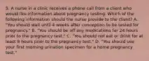 5. A nurse in a clinic receives a phone call from a client who would like information about pregnancy testing. Which of the following information should the nurse provide to the client? A. "You should wait until 4 weeks after conception to be tested for pregnancy." B. "You should be off any medications for 24 hours prior to the pregnancy test." C. "You should not eat or drink for at least 8 hours prior to the pregnancy test." D. "You should use your first morning urination specimen for a home pregnancy test."