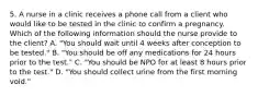 5. A nurse in a clinic receives a phone call from a client who would like to be tested in the clinic to confirm a pregnancy. Which of the following information should the nurse provide to the client? A. "You should wait until 4 weeks after conception to be tested." B. "You should be off any medications for 24 hours prior to the test." C. "You should be NPO for at least 8 hours prior to the test." D. "You should collect urine from the first morning void."