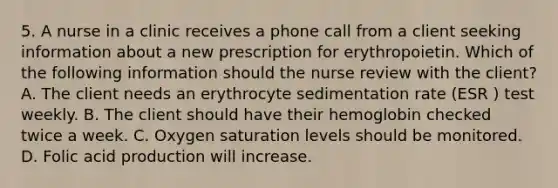 5. A nurse in a clinic receives a phone call from a client seeking information about a new prescription for erythropoietin. Which of the following information should the nurse review with the client? A. The client needs an erythrocyte sedimentation rate (ESR ) test weekly. B. The client should have their hemoglobin checked twice a week. C. Oxygen saturation levels should be monitored. D. Folic acid production will increase.