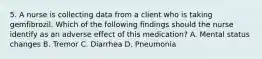 5. A nurse is collecting data from a client who is taking gemfibrozil. Which of the following findings should the nurse identify as an adverse effect of this medication? A. Mental status changes B. Tremor C. Diarrhea D. Pneumonia