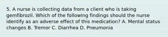 5. A nurse is collecting data from a client who is taking gemfibrozil. Which of the following findings should the nurse identify as an adverse effect of this medication? A. Mental status changes B. Tremor C. Diarrhea D. Pneumonia