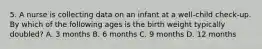 5. A nurse is collecting data on an infant at a well-child check-up. By which of the following ages is the birth weight typically doubled? A. 3 months B. 6 months C. 9 months D. 12 months