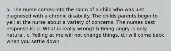 5. The nurse comes into the room of a child who was just diagnosed with a chronic disability. The childs parents begin to yell at the nurse about a variety of concerns. The nurses best response is: a. What is really wrong? b.Being angry is only natural. c. Yelling at me will not change things. d.I will come back when you settle down.