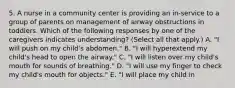 5. A nurse in a community center is providing an in-service to a group of parents on management of airway obstructions in toddlers. Which of the following responses by one of the caregivers indicates understanding? (Select all that apply.) A. "I will push on my child's abdomen." B. "I will hyperextend my child's head to open the airway." C. "I will listen over my child's mouth for sounds of breathing." D. "I will use my finger to check my child's mouth for objects." E. "I will place my child in