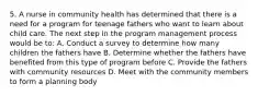 5. A nurse in community health has determined that there is a need for a program for teenage fathers who want to learn about child care. The next step in the program management process would be to: A. Conduct a survey to determine how many children the fathers have B. Determine whether the fathers have benefited from this type of program before C. Provide the fathers with community resources D. Meet with the community members to form a planning body