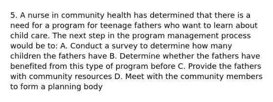 5. A nurse in community health has determined that there is a need for a program for teenage fathers who want to learn about child care. The next step in the program management process would be to: A. Conduct a survey to determine how many children the fathers have B. Determine whether the fathers have benefited from this type of program before C. Provide the fathers with community resources D. Meet with the community members to form a planning body