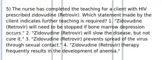 5) The nurse has completed the teaching for a client with HIV prescribed zidovudine (Retrovir). Which statement made by the client indicates further teaching is required? 1. "Zidovudine (Retrovir) will need to be stopped if bone marrow depression occurs." 2. "Zidovudine (Retrovir) will slow the disease, but not cure it." 3. "Zidovudine (Retrovir) prevents spread of the virus through sexual contact." 4. "Zidovudine (Retrovir) therapy frequently results in the development of anemia."