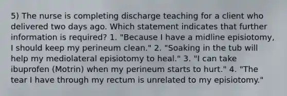 5) The nurse is completing discharge teaching for a client who delivered two days ago. Which statement indicates that further information is required? 1. "Because I have a midline episiotomy, I should keep my perineum clean." 2. "Soaking in the tub will help my mediolateral episiotomy to heal." 3. "I can take ibuprofen (Motrin) when my perineum starts to hurt." 4. "The tear I have through my rectum is unrelated to my episiotomy."