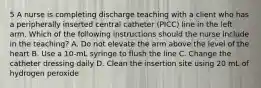 5 A nurse is completing discharge teaching with a client who has a peripherally inserted central catheter (PICC) line in the left arm. Which of the following instructions should the nurse include in the teaching? A. Do not elevate the arm above the level of the heart B. Use a 10-mL syringe to flush the line C. Change the catheter dressing daily D. Clean the insertion site using 20 mL of hydrogen peroxide