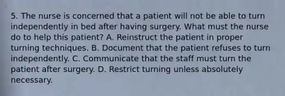 5. The nurse is concerned that a patient will not be able to turn independently in bed after having surgery. What must the nurse do to help this patient? A. Reinstruct the patient in proper turning techniques. B. Document that the patient refuses to turn independently. C. Communicate that the staff must turn the patient after surgery. D. Restrict turning unless absolutely necessary.