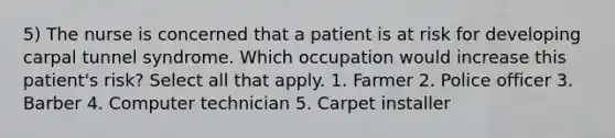 5) The nurse is concerned that a patient is at risk for developing carpal tunnel syndrome. Which occupation would increase this patient's risk? Select all that apply. 1. Farmer 2. Police officer 3. Barber 4. Computer technician 5. Carpet installer