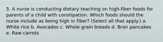 5. A nurse is conducting dietary teaching on high-fiber foods for parents of a child with constipation. Which foods should the nurse include as being high in fiber? (Select all that apply.) a. White rice b. Avocados c. Whole grain breads d. Bran pancakes e. Raw carrots