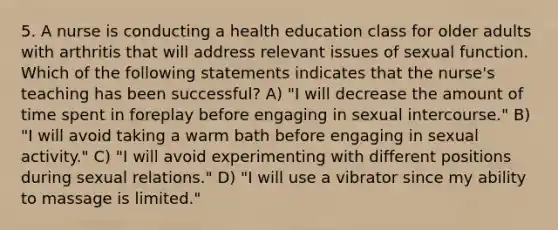 5. A nurse is conducting a health education class for older adults with arthritis that will address relevant issues of sexual function. Which of the following statements indicates that the nurse's teaching has been successful? A) "I will decrease the amount of time spent in foreplay before engaging in sexual intercourse." B) "I will avoid taking a warm bath before engaging in sexual activity." C) "I will avoid experimenting with different positions during sexual relations." D) "I will use a vibrator since my ability to massage is limited."