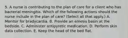 5. A nurse is contributing to the plan of care for a client who has bacterial meningitis. Which of the following actions should the nurse include in the plan of care? (Select all that apply.) A. Monitor for bradycardia. B. Provide an emesis basin at the bedside. C. Administer antipyretic medication. D. Perform skin data collection. E. Keep the head of the bed flat.