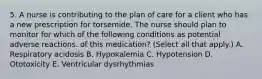 5. A nurse is contributing to the plan of care for a client who has a new prescription for torsemide. The nurse should plan to monitor for which of the following conditions as potential adverse reactions. of this medication? (Select all that apply.) A. Respiratory acidosis B. Hypokalemia C. Hypotension D. Ototoxicity E. Ventricular dysrhythmias