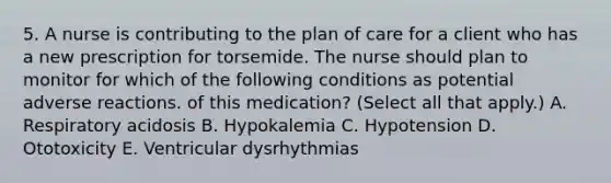 5. A nurse is contributing to the plan of care for a client who has a new prescription for torsemide. The nurse should plan to monitor for which of the following conditions as potential adverse reactions. of this medication? (Select all that apply.) A. Respiratory acidosis B. Hypokalemia C. Hypotension D. Ototoxicity E. Ventricular dysrhythmias