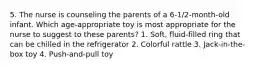 5. The nurse is counseling the parents of a 6-1/2-month-old infant. Which age-appropriate toy is most appropriate for the nurse to suggest to these parents? 1. Soft, fluid-filled ring that can be chilled in the refrigerator 2. Colorful rattle 3. Jack-in-the-box toy 4. Push-and-pull toy