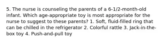 5. The nurse is counseling the parents of a 6-1/2-month-old infant. Which age-appropriate toy is most appropriate for the nurse to suggest to these parents? 1. Soft, fluid-filled ring that can be chilled in the refrigerator 2. Colorful rattle 3. Jack-in-the-box toy 4. Push-and-pull toy