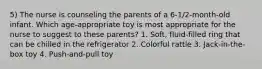 5) The nurse is counseling the parents of a 6-1/2-month-old infant. Which age-appropriate toy is most appropriate for the nurse to suggest to these parents? 1. Soft, fluid-filled ring that can be chilled in the refrigerator 2. Colorful rattle 3. Jack-in-the-box toy 4. Push-and-pull toy